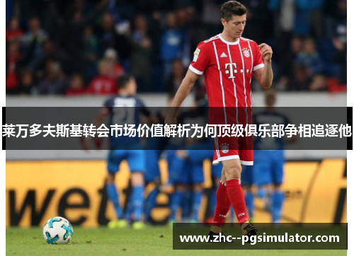 莱万多夫斯基转会市场价值解析为何顶级俱乐部争相追逐他 莱万多夫斯基转会市场价值解析为何顶级俱乐部争相追逐他