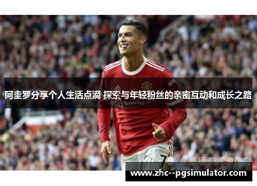 阿圭罗分享个人生活点滴 探索与年轻粉丝的亲密互动和成长之路