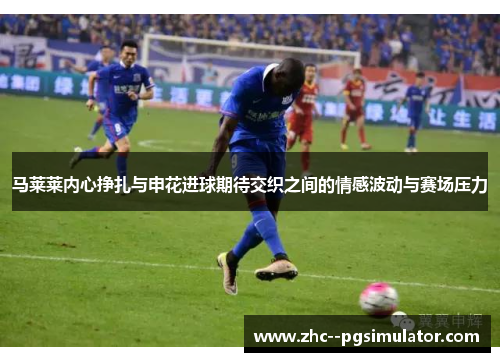 马莱莱内心挣扎与申花进球期待交织之间的情感波动与赛场压力 马莱莱内心挣扎与申花进球期待交织之间的情感波动与赛场压力