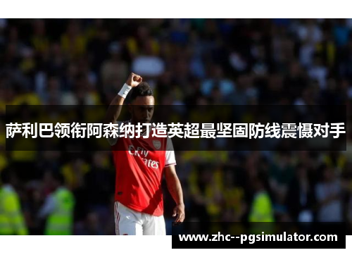 萨利巴领衔阿森纳打造英超最坚固防线震慑对手
